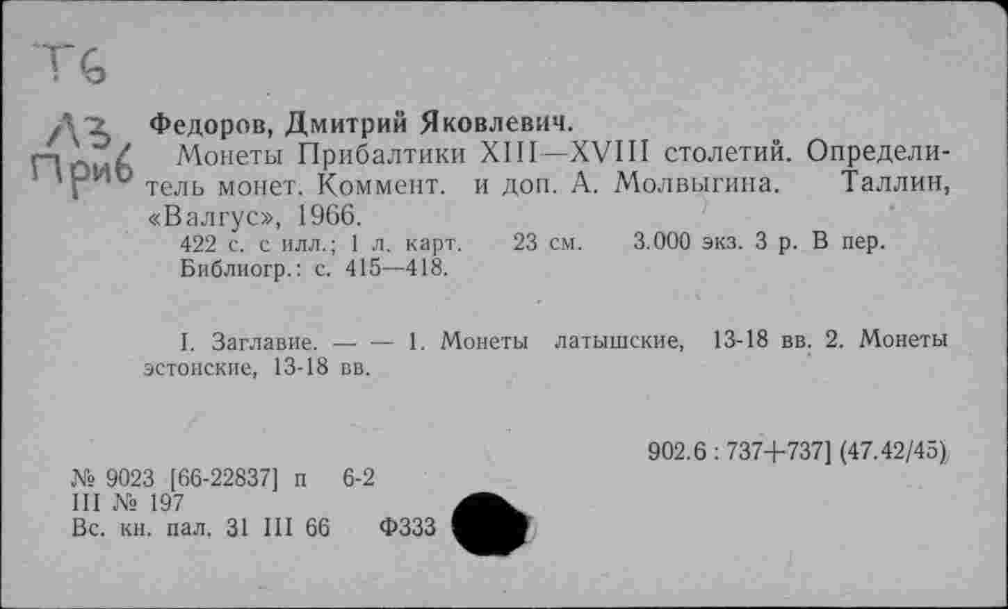 ﻿Л Z Федоров, Дмитрий Яковлевич.
Монеты Прибалтики XIII—XVIII столетий. Определи-ірИО тель монет Коммент, и доп. А. Молвыгина. Таллин, «Валгус», 1966.
422 с. с илл.; 1 л. карт. 23 см. 3.000 экз. З р. В пер.
Библиогр.: с. 415—418.
1. Заглавие. — — 1. Монеты латышские, 13-18 вв. 2. Монеты эстонские, 13-18 вв.
№ 9023 [66-22837] п 6-2
III № 197
Вс. кн. пал, 31 III 66 ФЗЗЗ
902.6:737+737] (47.42/45)